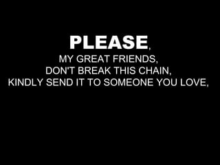 PLEASE,
         MY GREAT FRIENDS,
       DON'T BREAK THIS CHAIN,
KINDLY SEND IT TO SOMEONE YOU LOVE,
 