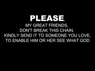 PLEASE,
         MY GREAT FRIENDS,
      DON'T BREAK THIS CHAIN,
KINDLY SEND IT TO SOMEONE YOU LOVE,
TO ENABLE HIM OR HER SEE WHAT GOD
 