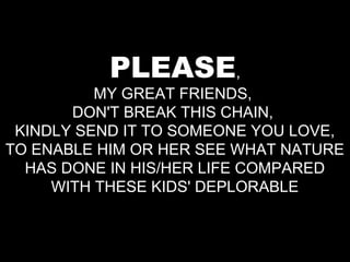 PLEASE,
          MY GREAT FRIENDS,
       DON'T BREAK THIS CHAIN,
 KINDLY SEND IT TO SOMEONE YOU LOVE,
TO ENABLE HIM OR HER SEE WHAT NATURE
  HAS DONE IN HIS/HER LIFE COMPARED
     WITH THESE KIDS' DEPLORABLE
 