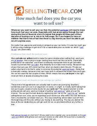 How much fuel does you the car you
             want to sell use?
Whenever you want to sell your car then the potential car buyer will need to know
how much fuel your car uses. Especially with fuel prices going through the roof
during this time of financial crisis it's logical that people will base part of their
decision of buying a car or not on its fuel usage. So if you happen to have an
oldtimer that burns lots of fuel then there's a big chance you won't be able to get
rid of it anytime soon.

No matter how awesome and trendy or pimped up your car looks, if it uses too much gas
it will be a big challenge to get rid of it for a reasonable price no matter on which "cash
for car" you place adds.

Finding out how much the junk car uses

Many private car sellers tend to make the same mistake when selling their used cars
as car dealers, that is lying or sugar coating how much fuel the car burns. Especially
professional car salesmen are known to blatantly manipulate tests to get favorable
results to promote their car sales, they blatantly lie to make more money. Research has
shown that cars use 23% more fuel than what car dealers claim they do. Private car
sellers also tend to do that in order to convince the potential used car buyer. Doing that
is basically useless, because most cars have built in software that shows how much gas
the car has used the last couple of miles. Which means that any car buyer in the right
mind will think of double checking the meter.

Selling your used car despite its low mileage per gallon

These kind of disagreements can actually lead to some very annoying situations,
sometimes even turn out in an argument, or worse, in a fight. Is it really worth taking that
risk just to get a couple of extra bucks for your junk car? The easiest solution is to let
professionals sell your used car instead of putting "sell used car" adds all over the
internet. You can get the best deals by registering your car on the "cash for car" website
sellingthecar.com, once you've registered you'll receive an offer within the next 48 hours
from a trustworthy car dealer near you. This way everything will be taken care off from
the beginning until the end, without you having to do anything. The day you deliver the
keys at the car dealership you will get cash for car, as promised without any further a
due.




Sell junk car for cash on short term? All you need to do is register your car and details on the sell
junk car website sellingthecar.com and you'll receive an offer within 48 hours from a trustworthy
                                       car dealer near you.
 