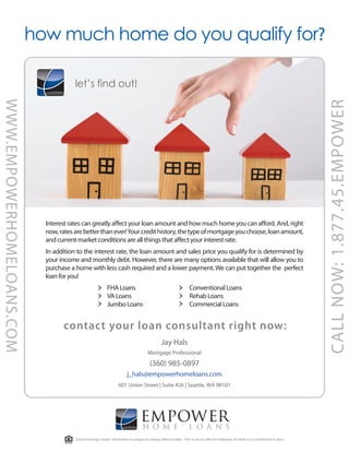 how much home do you qualify for?

                                        let’s find out!
WWW.EMPOWERHOMELOANS.COM




                                                                                                                                                                                       CALL NOW: 1.877.45.EMPOWER
                             Interest rates can greatly a ect your loan amount and how much home you can a ord. And, right
                             now, rates are better than ever! Your credit history, the type of mortgage you choose, loan amount,
                             and current market conditions are all things that a ect your interest rate.
                             In addition to the interest rate, the loan amount and sales price you qualify for is determined by
                             your income and monthly debt. However, there are many options available that will allow you to
                             purchase a home with less cash required and a lower payment. We can put together the perfect
                             loan for you!
                                                            FHA Loans                                               Conventional Loans
                                                            VA Loans                                                Rehab Loans
                                                            Jumbo Loans                                             Commercial Loans


                                   contact your loan consultant right now:
                                                                                                 Jay Hals
                                                                                        Mortgage Professional
                                                                                         (360) 985-0897
                                                                          j_hals@empowerhomeloans.com
                                                                    601 Union Street | Suite 426 | Seattle, WA 98101




                                                                                   empower
                                                                                   hom e l oa n s
                                        Equal Housing Lender. Information is subject to change without notice. This is not an offer for extension of credit or a commitment to lend.
 