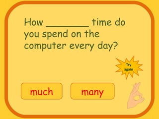 How _______ time do
you spend on the
computer every day?
much many
Try
again
 