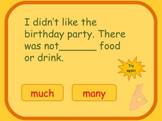 I didn’t like the
birthday party. There
was not______ food
or drink.
much many
Try
again
 