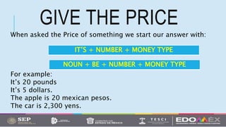 GIVE THE PRICE
When asked the Price of something we start our answer with:
For example:
It’s 20 pounds
It’s 5 dollars.
The apple is 20 mexican pesos.
The car is 2,300 yens.
IT’S + NUMBER + MONEY TYPE
NOUN + BE + NUMBER + MONEY TYPE
 