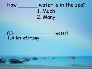 How ______ water is in the sea?
          1. Much
          2. Many


(1)________________ water!
1.A lot of/many
 