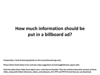 How much information should be
                  put in a billboard ad?



Prepared by J. Scott Armstrong (details on him at jscottarmstrong.com).

Please inform Scott about errors and also make suggestions (armstrong@wharton.upenn.edu)

Scott has taken these slides from adprin.com, a site that he founded. That site contains interactive versions of these
slides, along with linked references, videos, and webcasts, all in PPT and PPTX format that you can download.
 