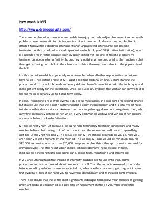 How much is IVF?

http://www.dranoopgupta.com/
There are number of women who are unable to enjoy motherhood just because of some health
problems, even men ratio in this trauma is similar to women. Today various couples find it
difficult to have their children after one year of unprotected intercourse and become
frustrated. With the help of assisted reproductive technology of IVF (In vitro fertilization), now
it is possible for infertile couples to enjoy parenthood, yet it is one of the most expensive
treatment procedure for infertility, but money is nothing when compared to the happiness that
they get by having own child in their hands and this is the only reason behind the popularity of
the IVF.

It is the technique which is generally recommended when all other reproductive technique
have failed. The starting phase of IVF is quite exciting and challenging. Before starting the
procedure, doctors will told each and every risk and benefits associated with the technique and
make patient ready for the treatment. Once it is successfully done, the woman can carry child in
her womb or pregnancy up to its full term easily.

In case, if someone’s first cycle ever fails due to some reasons, she can enroll for second chance
but make sure that she is not healthy enough to carry the pregnancy and it is totally worthless
to take another chance at risk. However mother can go for egg donor or surrogate mother, who
carry the pregnancy instead of her which is very common nowadays and various other options
are available for this kind of situation.

IVF cost is really high just because it is using high technology treatment procedure and many
couples believe that having child of own is worth all the money and will ready to spend high
cost for just having their baby. The actual cost of IVF treatment depends on you i.e. how you
are healthy to get pregnant by this method. The approx IVF cost would be minimum around
$12,000 and cost you as much as $20,000. Keep remember this is the approximate cost and for
only one cycle. The other cost which makes it more expensive include clinic charges,
medication, screening tests cost, ultrasound, blood tests, monitoring and other work.

If you are suffering from the trauma of infertility and decided to undergo through IVF
procedure and are concerned about how much is IVF? Than the aspects you need to consider
before enrolling includes its success rate, failure, what are the chances to get pregnant in case
first cycle fails, how it can help you to have your dream baby, and its related controversies.

There is no doubt that this is the most significant technique to improve your chances of getting
pregnant and also considered as a powerful enhancement method by number of infertile
couples.
 