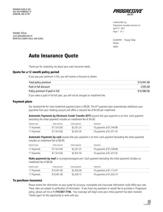 Form_SCTNID_CTGRY.MA0717QUOTE_QUOTE
Underwritten by:
Progressive Casualty Insurance Co
April 27, 2021
Page of
1 3
Customer: Young Tesla
home:
work:
PREMIER SHIELD INS
482 SOUTHBRIDGE ST
AUBURN, MA 01501
YOUNG TESLA
2323 WASHINGTON ST
NEWTON LOWER FALLS, MA 02462
Auto Insurance Quote
Thank you for contacting me about your auto insurance needs.
Quote for a 12 month policy period
If you pay your premium in full, you will receive a discount as shown.
Total policy premium
………………………………………………………………………………………………………………………………………………………..
$19,491.00
………………………………………………………………………………………………………………………………………………………..
Paid in full discount -2505.00
Policy premium if paid in full
………………………………………………………………………………………………………………………………………………………..
$16,986.00
If you select a paid in full bill plan, you will not be charged an installment fee.
Payment plans
Our standard fee for most installment payment plans is $8.00. The EFT payment plan automatically withdraws your
payments from your checking account and offers a reduced fee of $4.00 per installment.
Automatic Payments by Electronic Funds Transfer (EFT) assures that your payment is on time. Each payment
(excluding the initial payment) includes an installment fee of $4.00.
Payment plan Total premium Initial payment Payments
………………………………………………………………………………………………………………………………………………………..
11 Payments $17,610.00 $2,201.25 10 payments of $1,544.88
………………………………………………………………………………………………………………………………………………………..
11 Payments $17,610.00 $2,935.59 10 payments of $1,471.45
Automatic Payments by card assures that your payment is on time. Each payment (excluding the initial payment)
includes an installment fee of $8.00.
Payment plan Total premium Initial payment Payments
………………………………………………………………………………………………………………………………………………………..
11 Payments $17,610.00 $2,201.25 10 payments of $1,548.88
………………………………………………………………………………………………………………………………………………………..
11 Payments $17,610.00 $2,935.59 10 payments of $1,475.45
Make payments by mail or at progressiveagent.com. Each payment (excluding the initial payment) includes an
installment fee of $8.00.
Payment plan Total premium Initial payment Payments
………………………………………………………………………………………………………………………………………………………..
11 Payments $19,491.00 $2,436.38 10 payments of $1,713.47
………………………………………………………………………………………………………………………………………………………..
11 Payments $19,491.00 $3,249.15 10 payments of $1,632.19
To purchase insurance
Please review the information on your quote for accuracy; incomplete and inaccurate information could affect your rate.
These rates are subject to verification of information. If you have any questions or would like to purchase a Progressive
policy, please call me at 1-774-847-7746. Your coverage will begin once your initial payment has been received.
Thanks again for the opportunity to work with you.
4
Continued
 