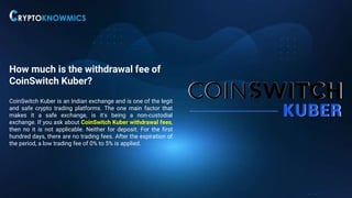 How much is the withdrawal fee of
CoinSwitch Kuber?
CoinSwitch Kuber is an Indian exchange and is one of the legit
and safe crypto trading platforms. The one main factor that
makes it a safe exchange, is it's being a non-custodial
exchange. If you ask about CoinSwitch Kuber withdrawal fees,
then no it is not applicable. Neither for deposit. For the first
hundred days, there are no trading fees. After the expiration of
the period, a low trading fee of 0% to 5% is applied.
 