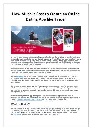 How Much it Cost to Create an Online
Dating App like Tinder
In recent years, modern technologies have simplified human life in various terms wherein it also
impacted interpersonal relationships via dating apps like Tinder. More and more people are going
online and leveraging the uplifting trend of online dating. Thereby, dating apps, websites, and
chatbots are becoming popular and steadily sought-after deals for every age of singles willing to
date someone or planning to get mingled.
These days online dating apps are in full bloom in the US and other worldwide locations to find
the real match. Business minds are also coming ahead and planning to penetrate the market by
developing and launching a dating app similar to Tinder.
As per emarketer, in the year 2016, merely one-sixth growth could be seen for dating apps
across the globe but in the year 2019, it could acquire success in gaining the 18.4% growth.
Now, by the end of 2020, it is being expected that online dating users volume may reach up to
26.6 million.
To develop an online dating app like Tinder, various factors come across. For instance, sleek
interface, user-tempting features, and of-course the development budget. So, if you are willing to
turn your dating app idea into reality, you need to know end-to-end things to contribute toward
dating app success.
Before revealing the final app development cost for an online dating app like Tinder, let’s
perceive and analyze the core factors that you should know to make an improved decision while
hiring a mobile app development company for your dating platform like Tinder.
What is Tinder?
Tinder is an online dating platform that allows every age group of singles to find a match and get
connected to start dating. This app offers an amazing opportunity to chat and find the perfect
partner to fix a date with. It’s easy to use this app as you can simply sign-up to Tinder using
the Facebook account or by flexibly inputting your contact number.
 