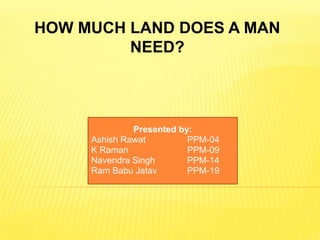 HOW MUCH LAND DOES A MAN 
NEED? 
Presented by: 
Ashish Rawat PPM-04 
K Raman PPM-09 
Navendra Singh PPM-14 
Ram Babu Jatav PPM-19 
 