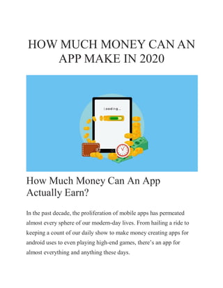 HOW MUCH MONEY CAN AN
APP MAKE IN 2020
How Much Money Can An App
Actually Earn?
In the past decade, the proliferation of mobile apps has permeated
almost every sphere of our modern-day lives. From hailing a ride to
keeping a count of our daily show to make money creating apps for
android uses to even playing high-end games, there’s an app for
almost everything and anything these days.
 