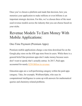 Once you’ve chosen a platform and made that decision, how you
monetize your application to make millions or even billions is an
important strategic decision. For this, we’ve chosen three of the most
used revenue models across the industry that you can choose based on
your niche.
Revenue Models To Earn Money With
Mobile Applications:
One-Time Payment (Premium Apps):
Premium mobile applications charge a one-time download fee on the
Google play store on the iOS app store from its users. While there is a
general belief that premium apps don’t make money because users
don’t want to spend, that’s actually untrue. In 2017, Paid apps
accounted for nearly $250 Billion in revenue.
Education apps are a well-performing category within the paid apps
category. Take, for example, WolframAlpha, who uses its
computational intelligence to come up with answers for mathematical
queries and chemistry-related problems.
 