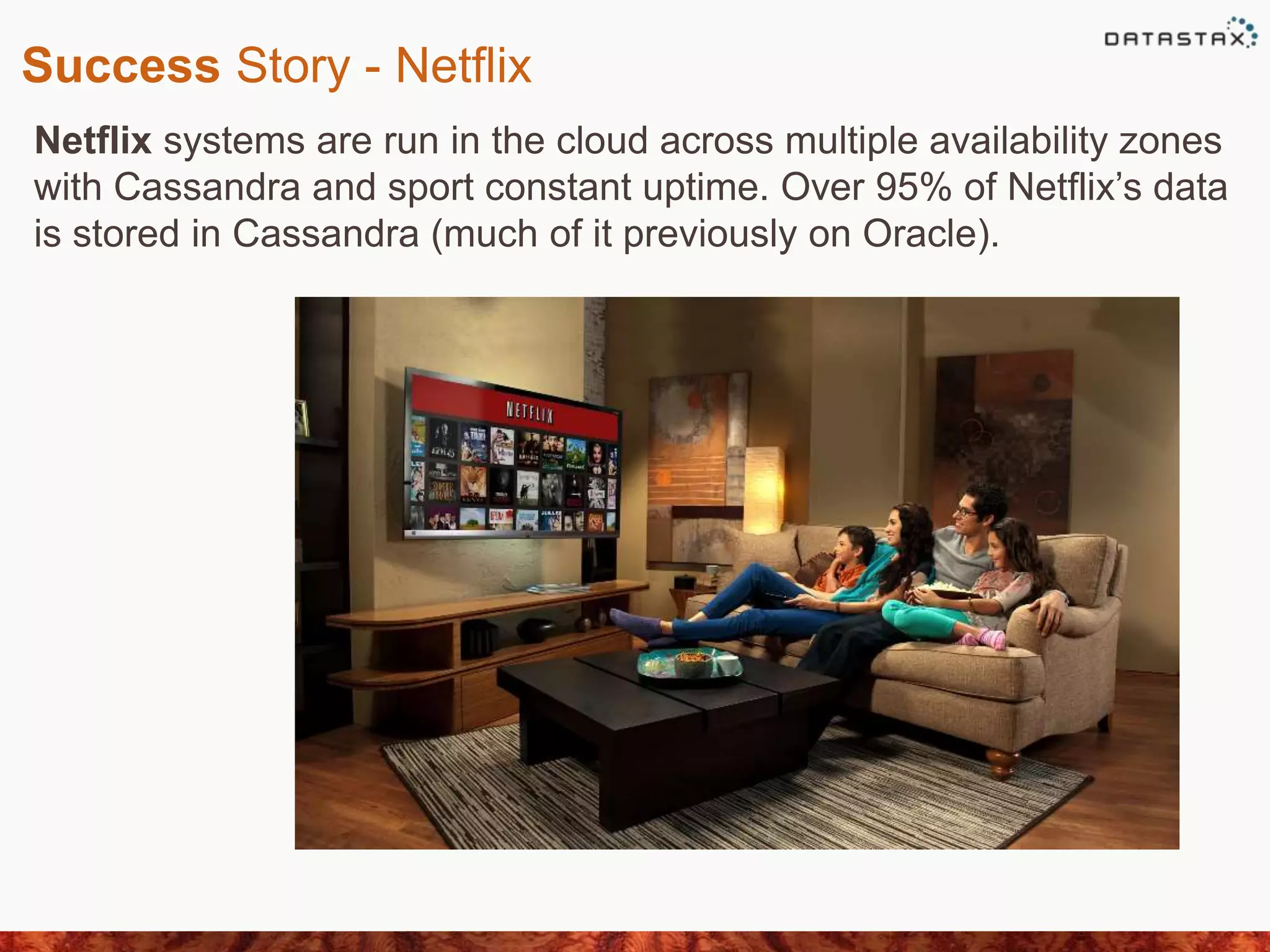 Success Story - Netflix
Netflix systems are run in the cloud across multiple availability zones
with Cassandra and sport constant uptime. Over 95% of Netflix’s data
is stored in Cassandra (much of it previously on Oracle).
 