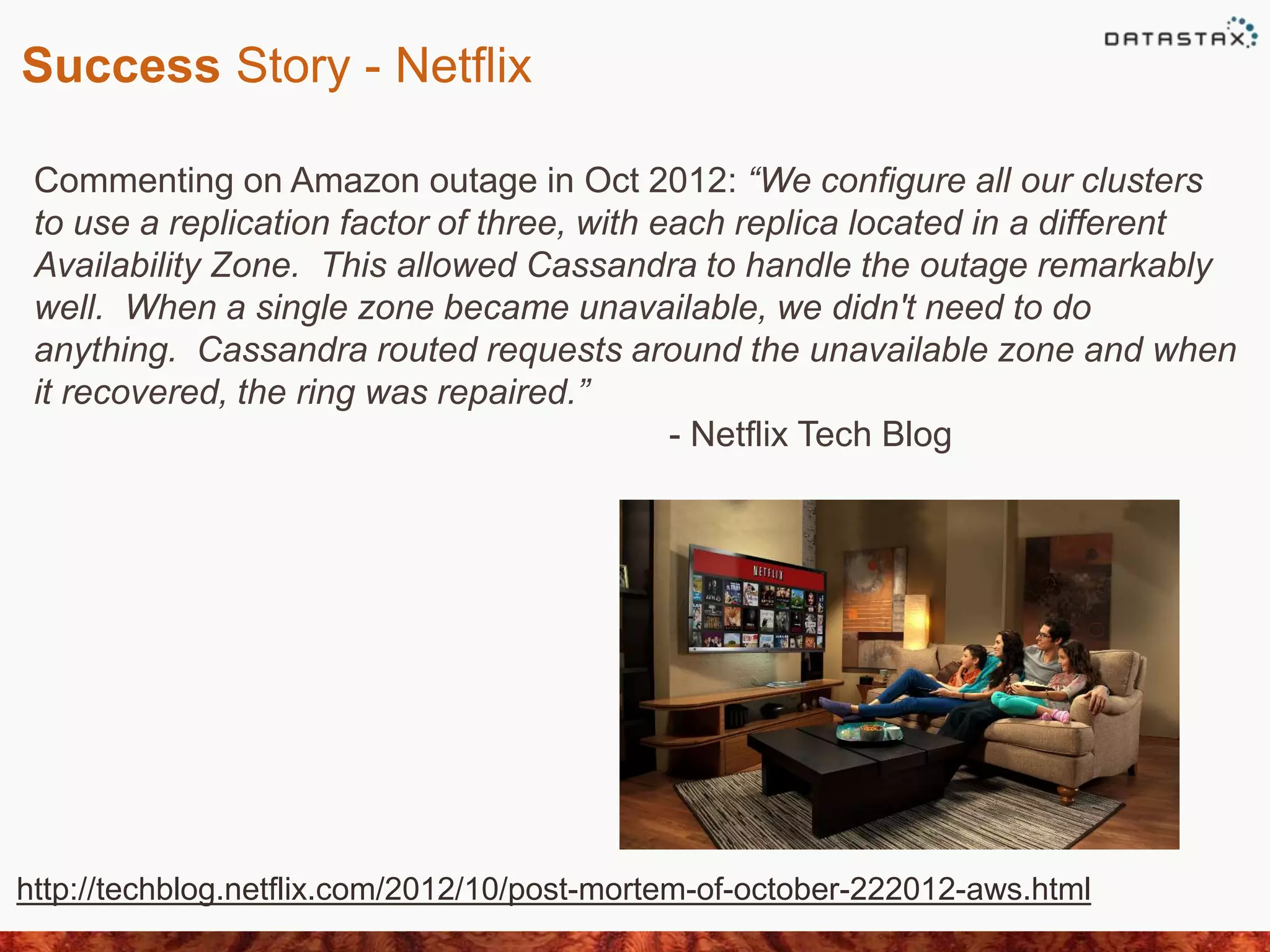 Success Story - Netflix
Commenting on Amazon outage in Oct 2012: “We configure all our clusters
to use a replication factor of three, with each replica located in a different
Availability Zone. This allowed Cassandra to handle the outage remarkably
well. When a single zone became unavailable, we didn't need to do
anything. Cassandra routed requests around the unavailable zone and when
it recovered, the ring was repaired.”
- Netflix Tech Blog
http://techblog.netflix.com/2012/10/post-mortem-of-october-222012-aws.html
 