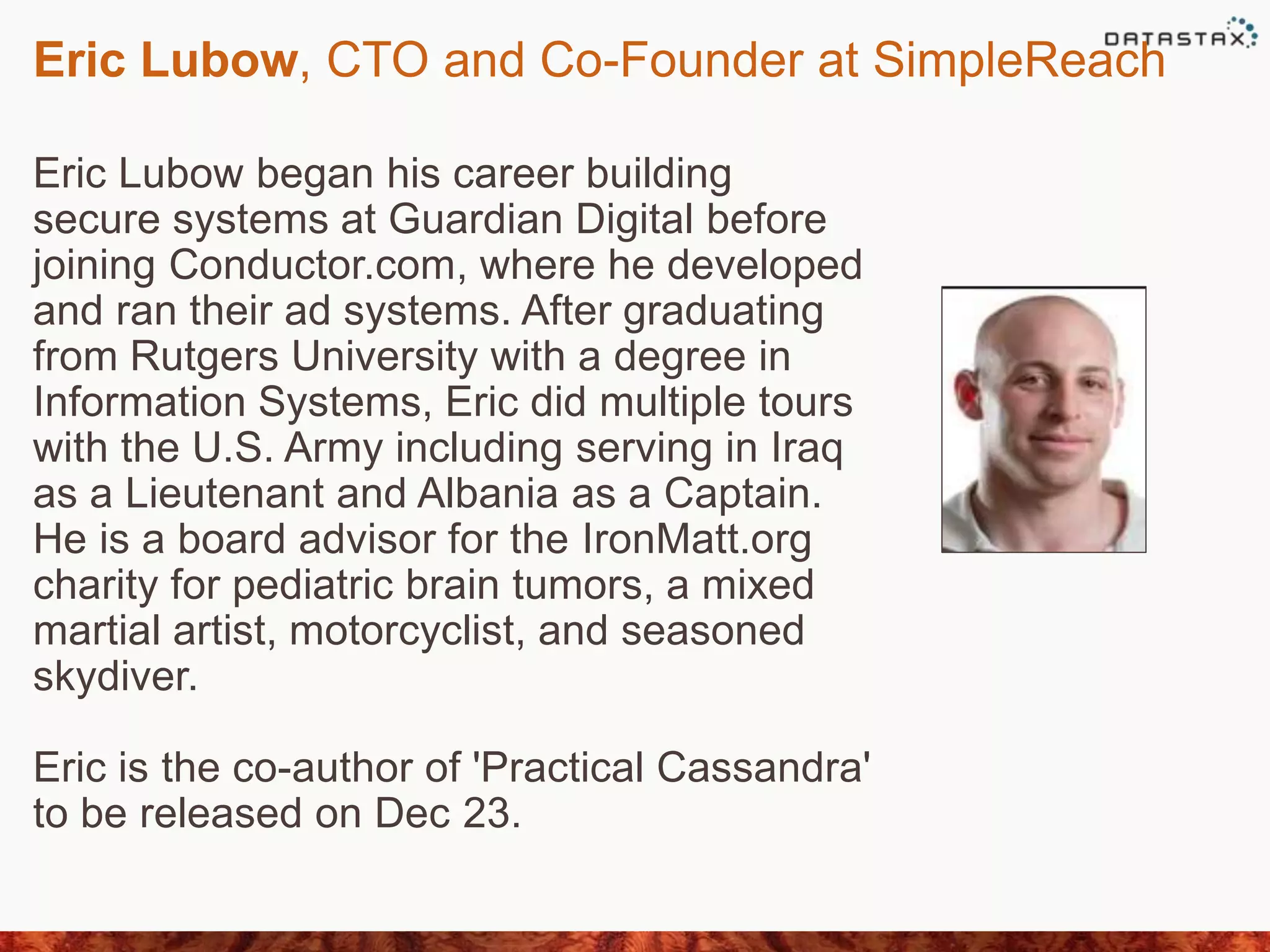 Eric Lubow, CTO and Co-Founder at SimpleReach
Eric Lubow began his career building
secure systems at Guardian Digital before
joining Conductor.com, where he developed
and ran their ad systems. After graduating
from Rutgers University with a degree in
Information Systems, Eric did multiple tours
with the U.S. Army including serving in Iraq
as a Lieutenant and Albania as a Captain.
He is a board advisor for the IronMatt.org
charity for pediatric brain tumors, a mixed
martial artist, motorcyclist, and seasoned
skydiver.
Eric is the co-author of 'Practical Cassandra'
to be released on Dec 23.
 