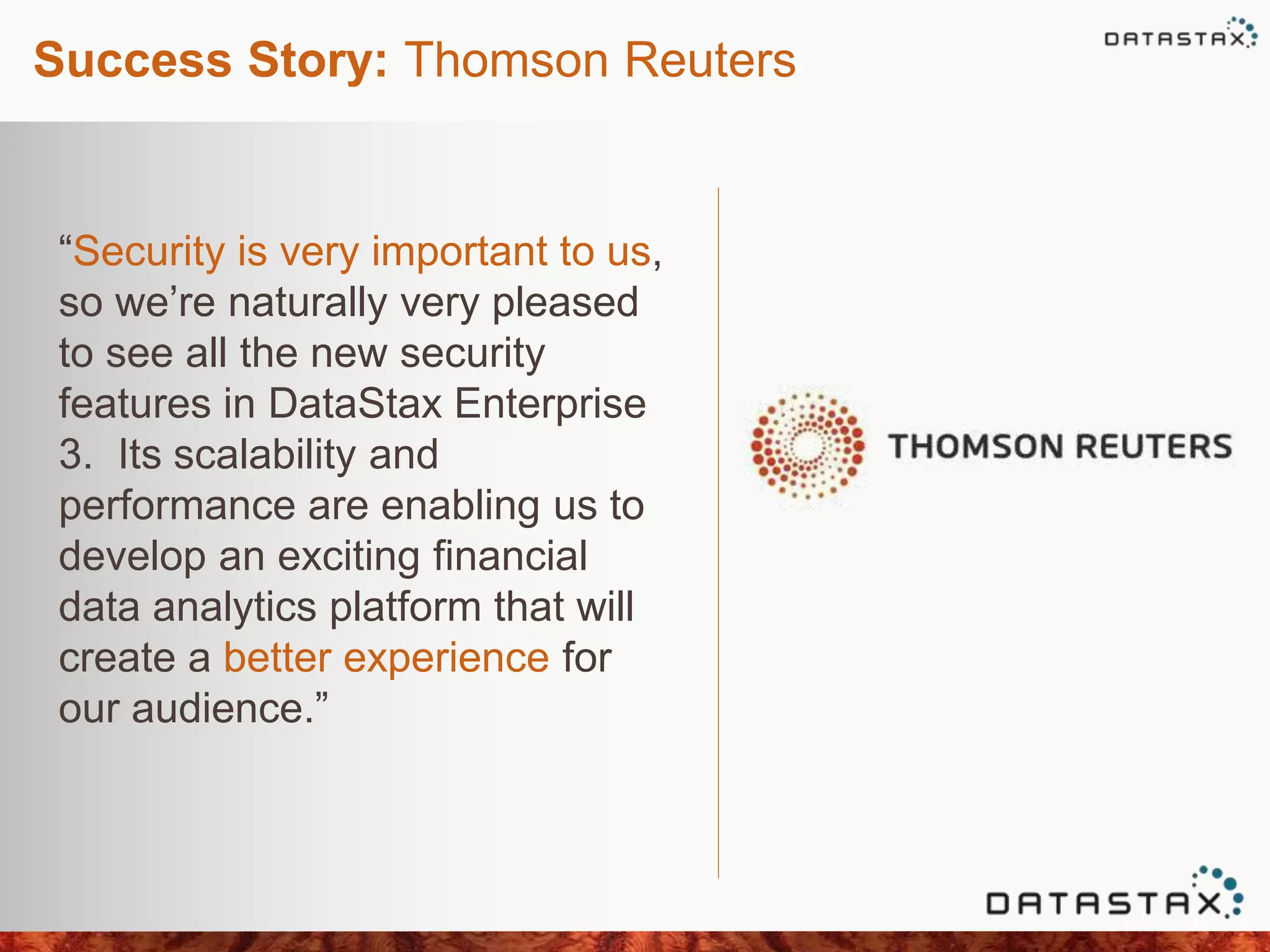 Success Story: Thomson Reuters
“Security is very important to us,
so we’re naturally very pleased
to see all the new security
features in DataStax Enterprise
3. Its scalability and
performance are enabling us to
develop an exciting financial
data analytics platform that will
create a better experience for
our audience.”
 