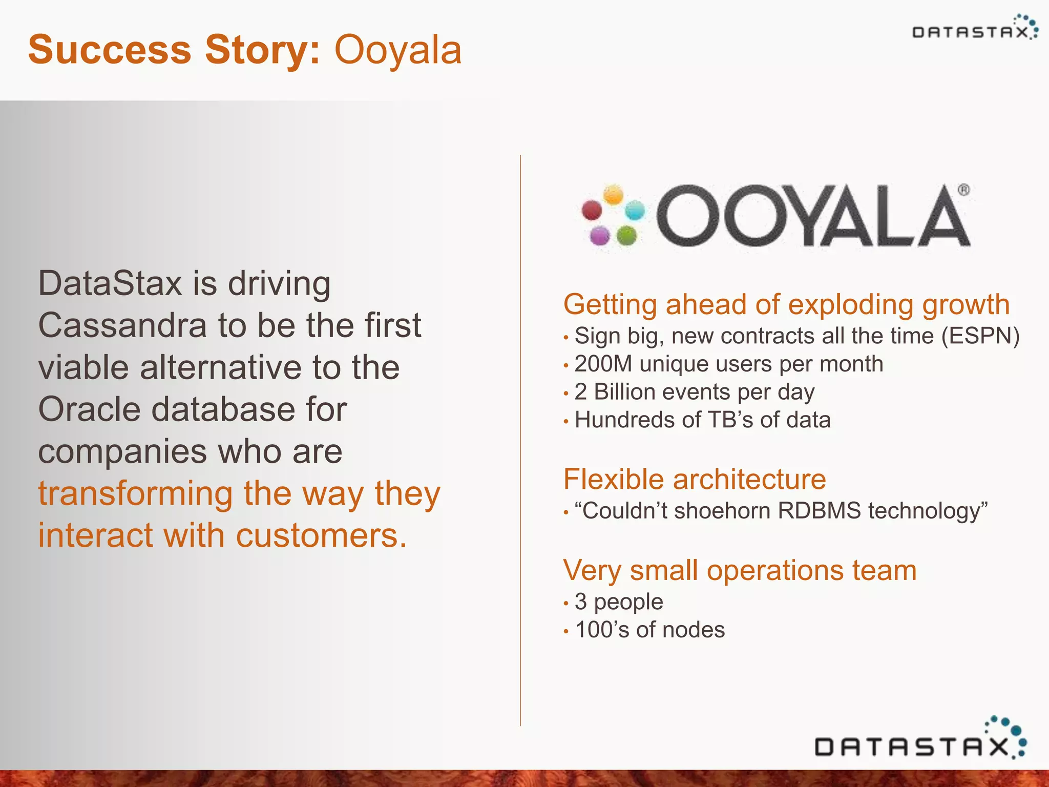 Success Story: Ooyala
DataStax is driving
Cassandra to be the first
viable alternative to the
Oracle database for
companies who are
transforming the way they
interact with customers.
Getting ahead of exploding growth
• Sign big, new contracts all the time (ESPN)
• 200M unique users per month
• 2 Billion events per day
• Hundreds of TB’s of data
Flexible architecture
• “Couldn’t shoehorn RDBMS technology”
Very small operations team
• 3 people
• 100’s of nodes
 