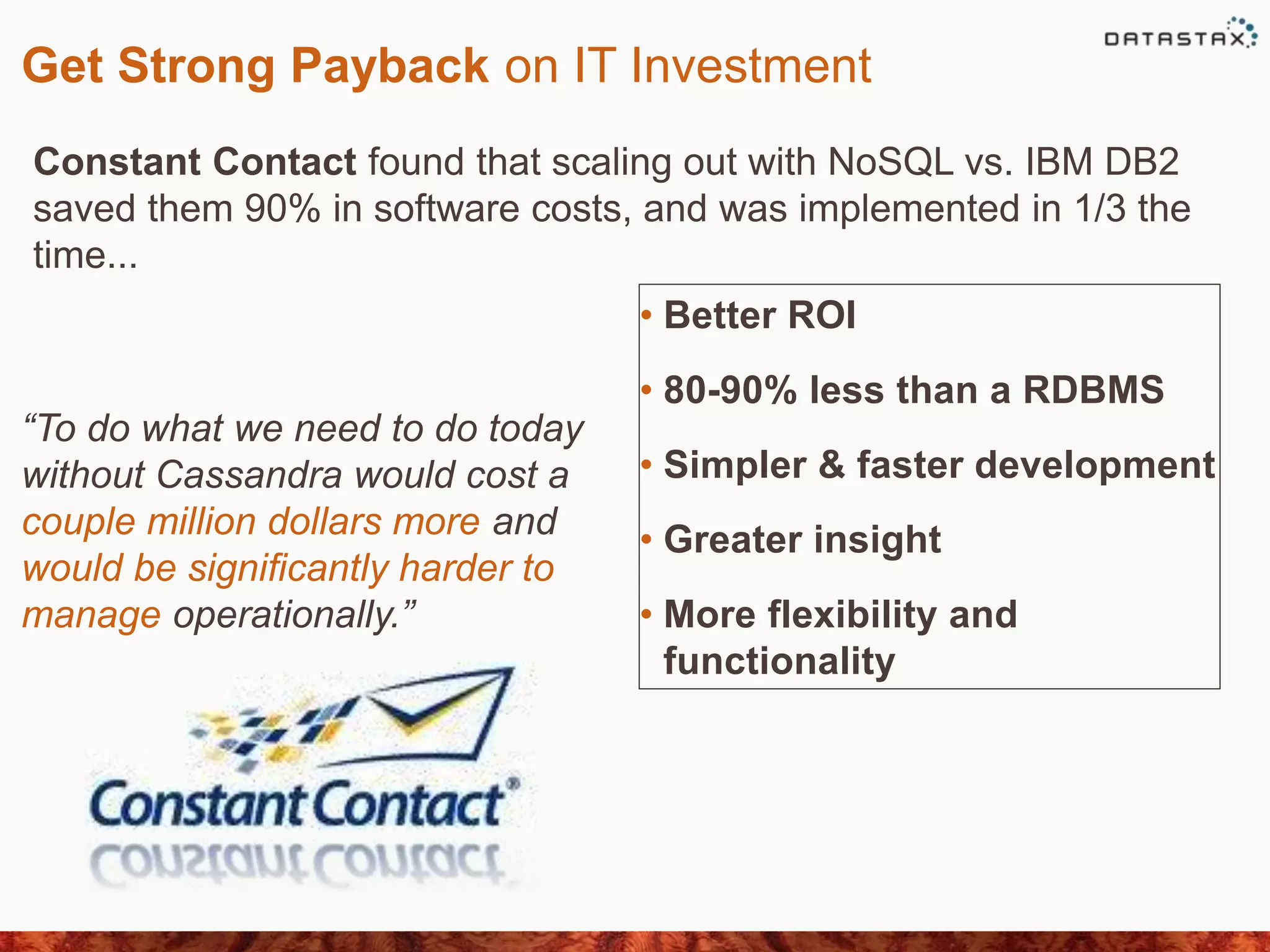 Get Strong Payback on IT Investment
Constant Contact found that scaling out with NoSQL vs. IBM DB2
saved them 90% in software costs, and was implemented in 1/3 the
time...
“To do what we need to do today
without Cassandra would cost a
couple million dollars more and
would be signiﬁcantly harder to
manage operationally.”
• Better ROI
• 80-90% less than a RDBMS
• Simpler & faster development
• Greater insight
• More flexibility and
functionality
 