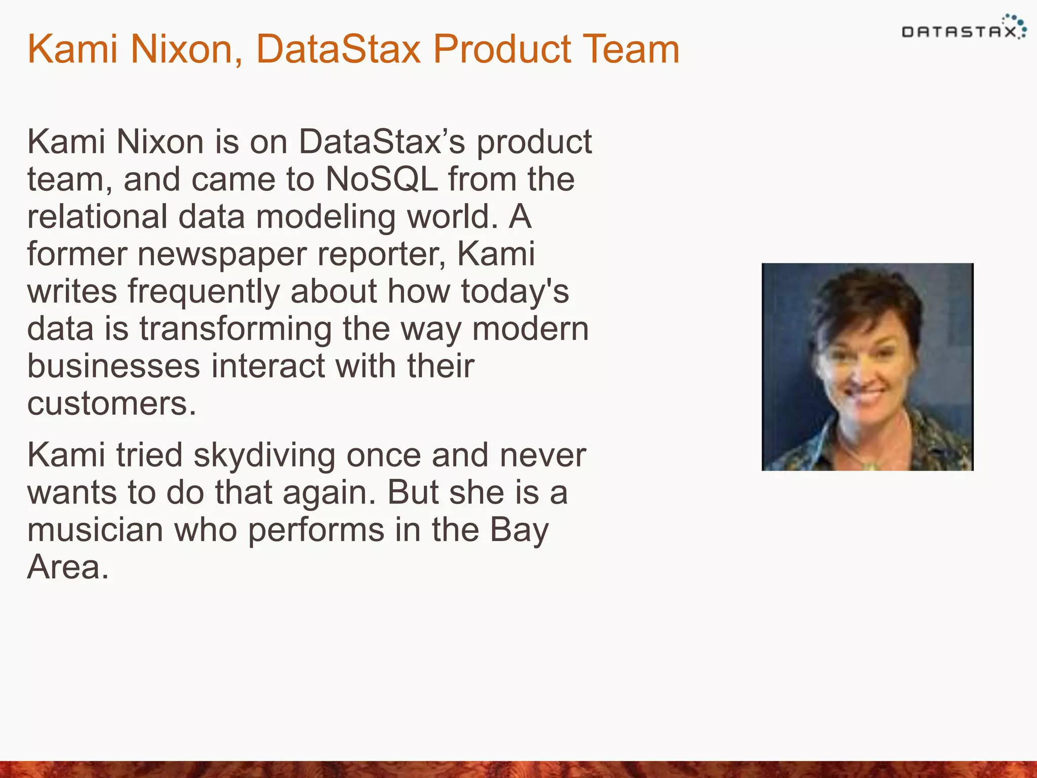 Kami Nixon, DataStax Product Team
Kami Nixon is on DataStax’s product
team, and came to NoSQL from the
relational data modeling world. A
former newspaper reporter, Kami
writes frequently about how today's
data is transforming the way modern
businesses interact with their
customers.
Kami tried skydiving once and never
wants to do that again. But she is a
musician who performs in the Bay
Area.
 