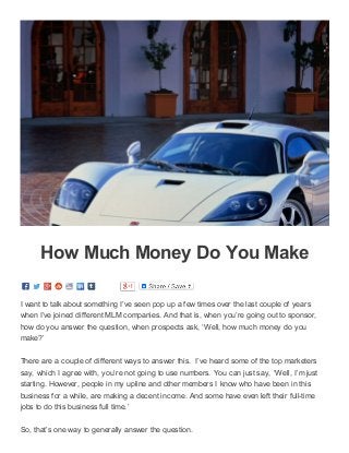 3/16/2015 How Much Money Do You Make ­ Working At Home With KSMussselman
data:text/html;charset=utf­8,%3Cdiv%20class%3D%22page­header­image­single%20grid­container%20grid­parent%22%20style%3D%22border%3A%200px… 1/4
How Much Money Do You Make
I want to talk about something I’ve seen pop up a few times over the last couple of years
when I’ve joined different MLM companies. And that is, when you’re going out to sponsor,
how do you answer the question, when prospects ask, ‘Well, how much money do you
make?’
There are a couple of different ways to answer this.  I’ve heard some of the top marketers
say, which I agree with, you’re not going to use numbers. You can just say, ‘Well, I’m just
starting. However, people in my upline and other members I know who have been in this
business for a while, are making a decent income. And some have even left their full­time
jobs to do this business full time.’
So, that’s one way to generally answer the question.
 