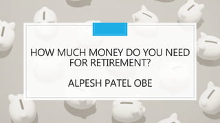 HOW MUCH MONEY DO YOU NEED
FOR RETIREMENT?
ALPESH PATEL OBE
 