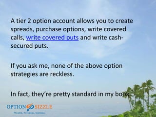 A tier 2 option account allows you to create
spreads, purchase options, write covered
calls, write covered puts and write ...