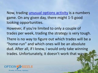 Now, trading unusual options activity is a numbers
game. On any given day, there might 1-5 good
looking opportunities.
How...