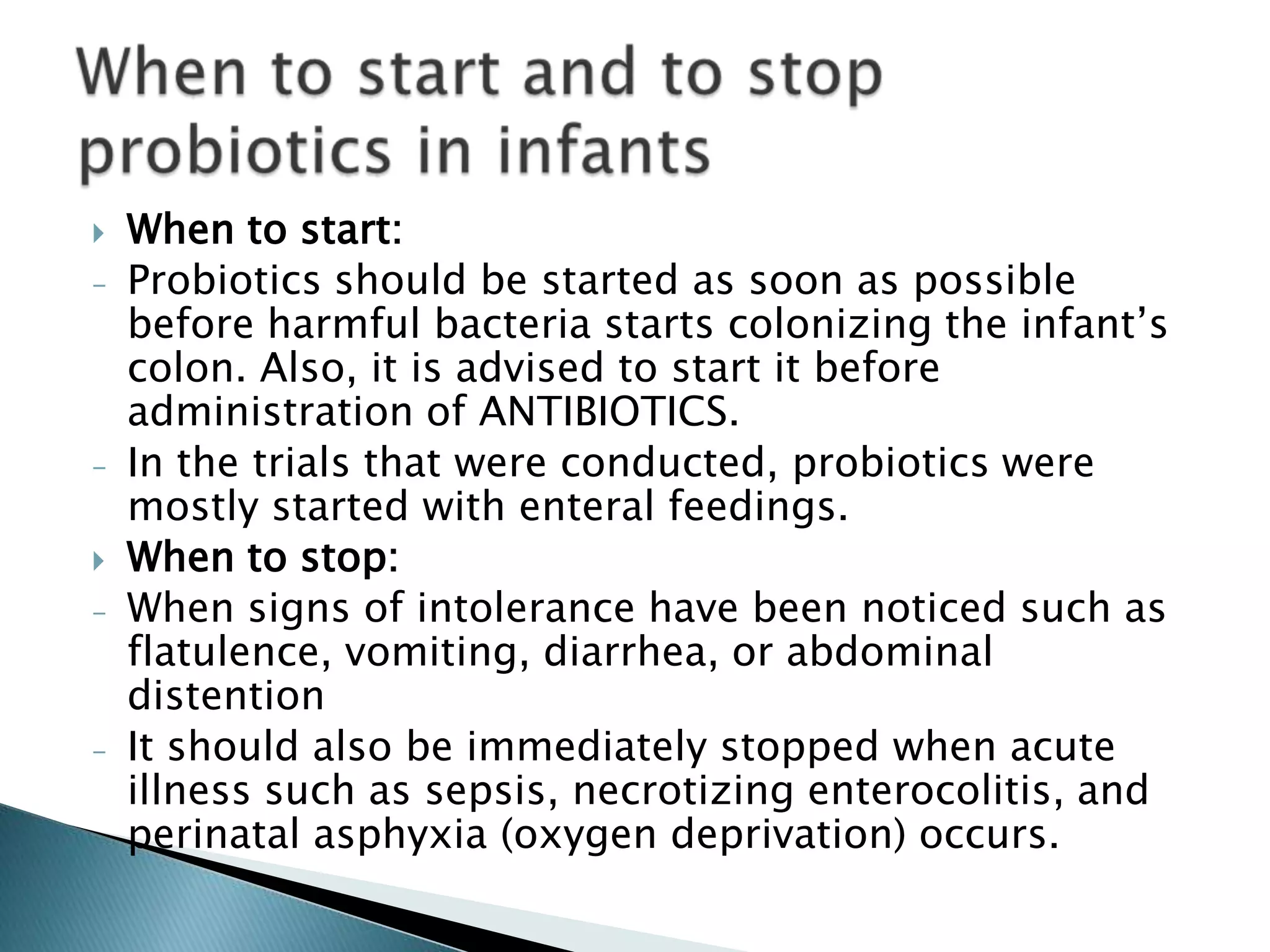  When to start:
- Probiotics should be started as soon as possible
before harmful bacteria starts colonizing the infant’s
colon. Also, it is advised to start it before
administration of ANTIBIOTICS.
- In the trials that were conducted, probiotics were
mostly started with enteral feedings.
 When to stop:
- When signs of intolerance have been noticed such as
flatulence, vomiting, diarrhea, or abdominal
distention
- It should also be immediately stopped when acute
illness such as sepsis, necrotizing enterocolitis, and
perinatal asphyxia (oxygen deprivation) occurs.
 