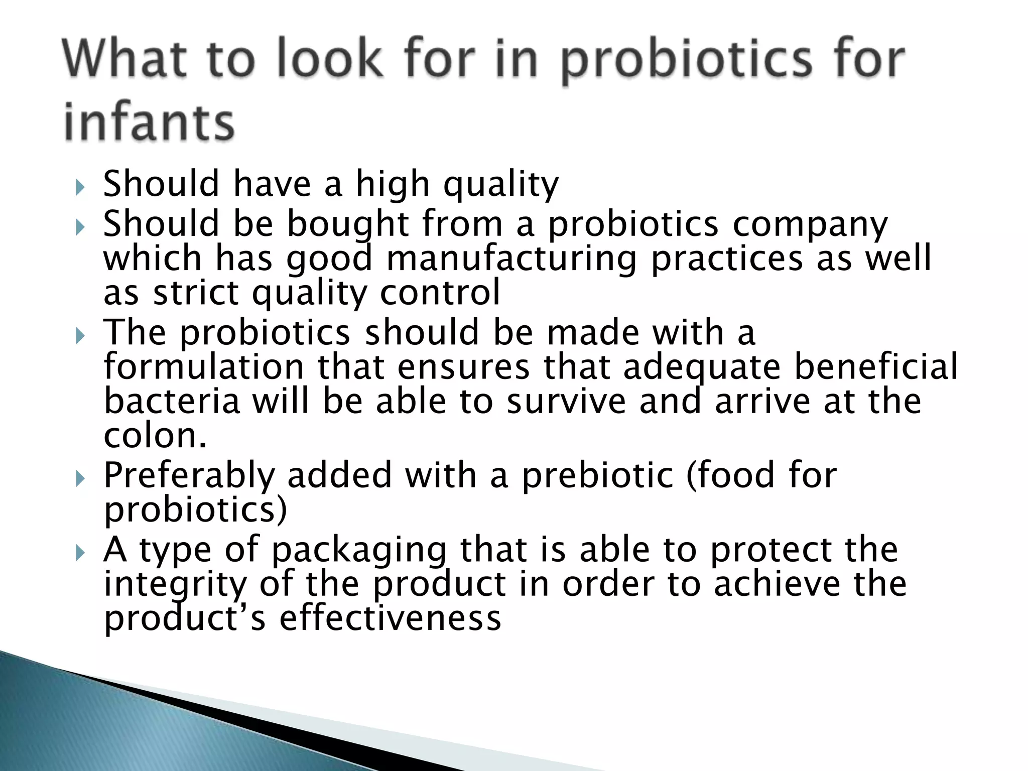  Should have a high quality
 Should be bought from a probiotics company
which has good manufacturing practices as well
as strict quality control
 The probiotics should be made with a
formulation that ensures that adequate beneficial
bacteria will be able to survive and arrive at the
colon.
 Preferably added with a prebiotic (food for
probiotics)
 A type of packaging that is able to protect the
integrity of the product in order to achieve the
product’s effectiveness
 