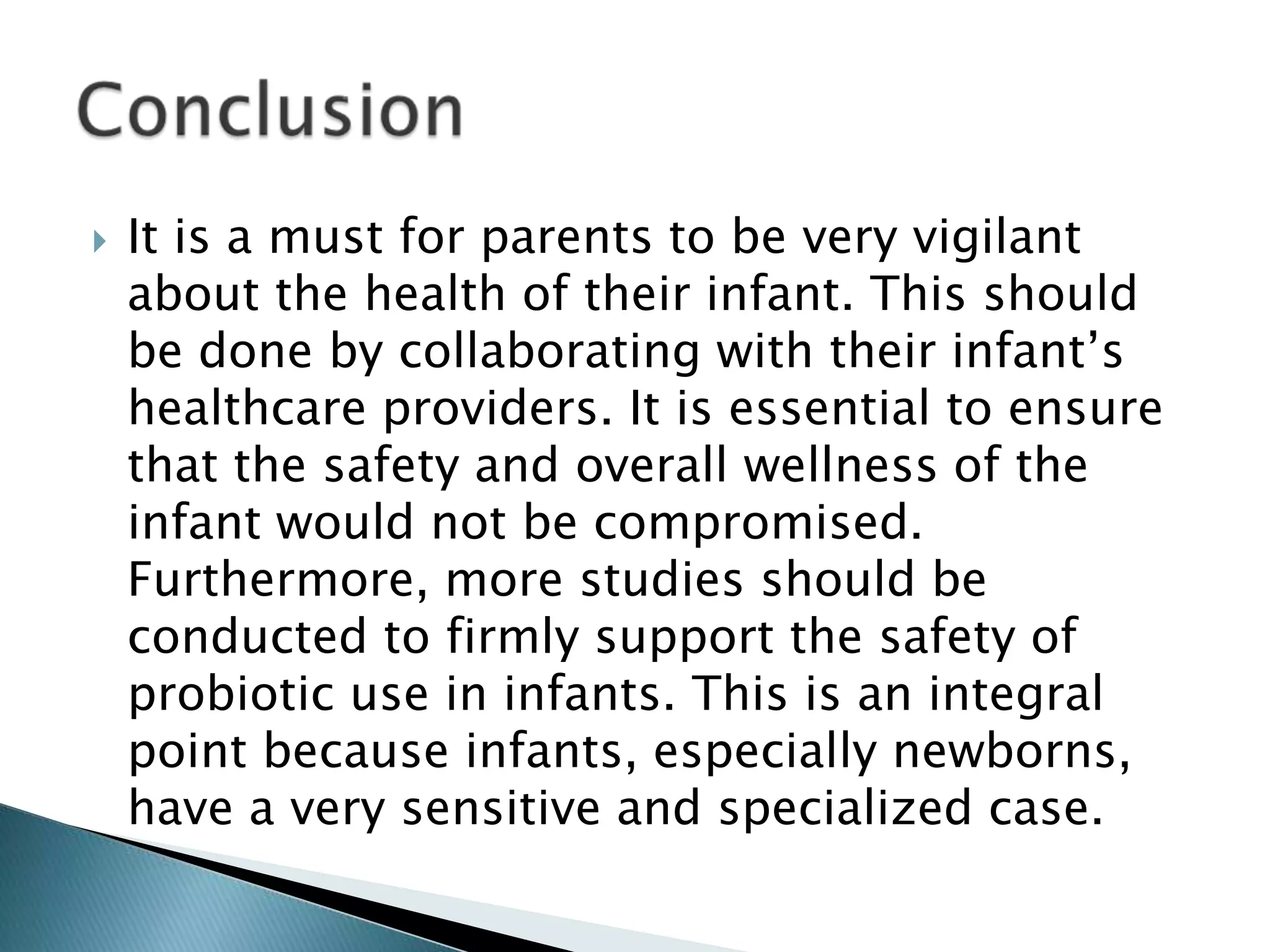  It is a must for parents to be very vigilant
about the health of their infant. This should
be done by collaborating with their infant’s
healthcare providers. It is essential to ensure
that the safety and overall wellness of the
infant would not be compromised.
Furthermore, more studies should be
conducted to firmly support the safety of
probiotic use in infants. This is an integral
point because infants, especially newborns,
have a very sensitive and specialized case.
 