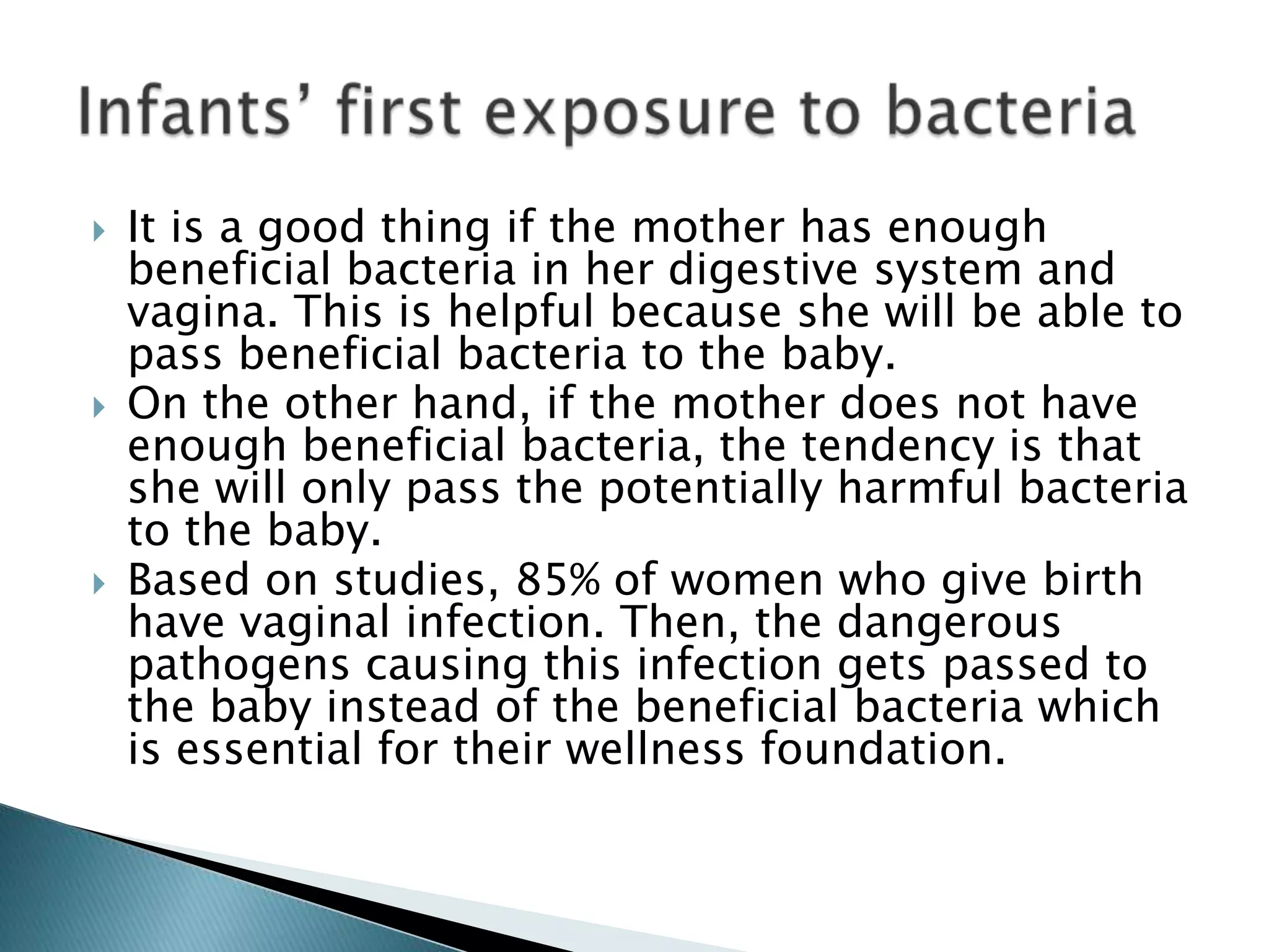  It is a good thing if the mother has enough
beneficial bacteria in her digestive system and
vagina. This is helpful because she will be able to
pass beneficial bacteria to the baby.
 On the other hand, if the mother does not have
enough beneficial bacteria, the tendency is that
she will only pass the potentially harmful bacteria
to the baby.
 Based on studies, 85% of women who give birth
have vaginal infection. Then, the dangerous
pathogens causing this infection gets passed to
the baby instead of the beneficial bacteria which
is essential for their wellness foundation.
 