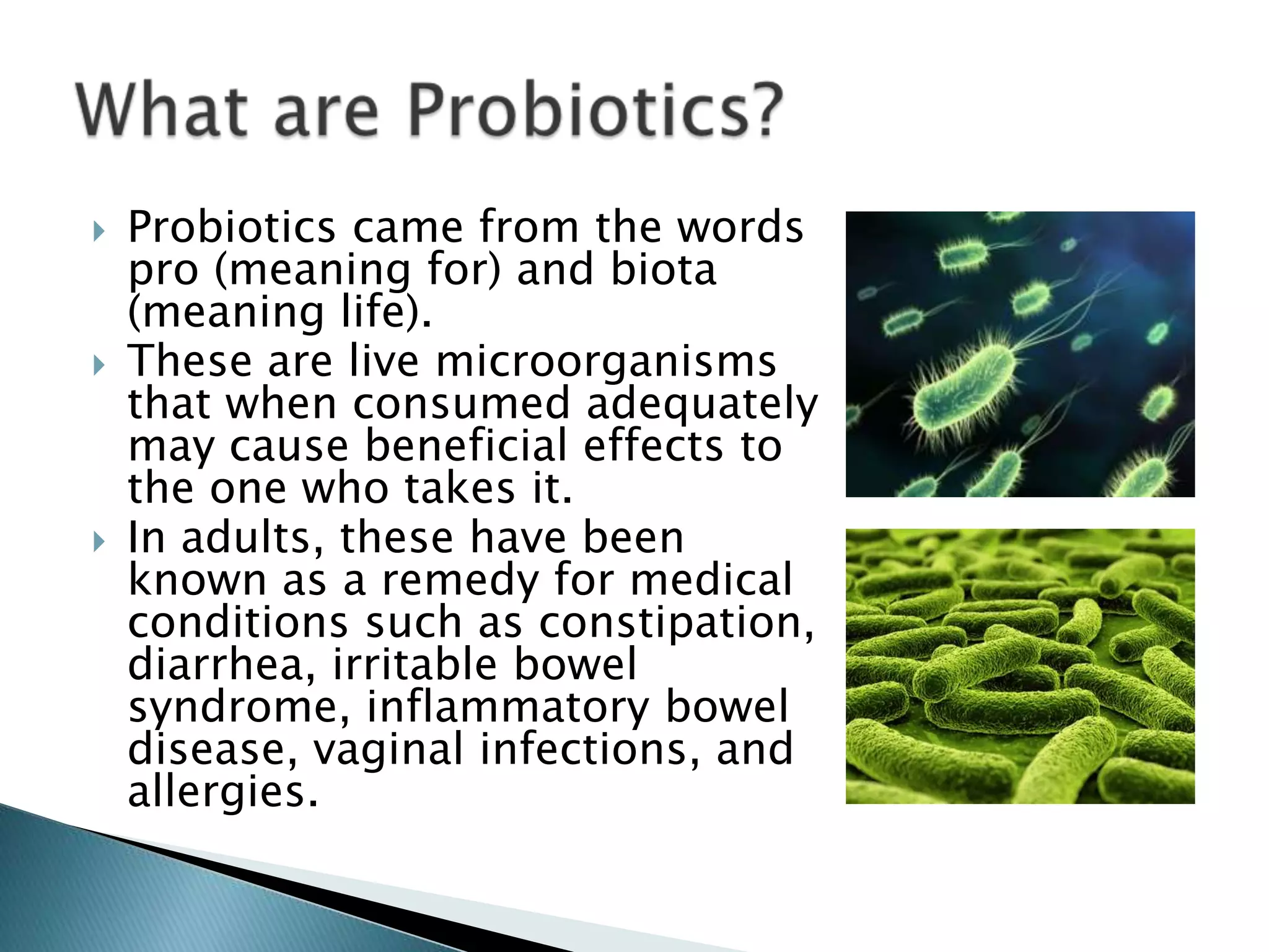  Probiotics came from the words
pro (meaning for) and biota
(meaning life).
 These are live microorganisms
that when consumed adequately
may cause beneficial effects to
the one who takes it.
 In adults, these have been
known as a remedy for medical
conditions such as constipation,
diarrhea, irritable bowel
syndrome, inflammatory bowel
disease, vaginal infections, and
allergies.
 
