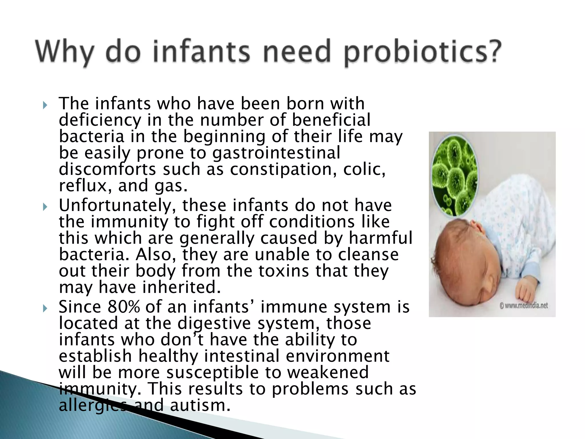  The infants who have been born with
deficiency in the number of beneficial
bacteria in the beginning of their life may
be easily prone to gastrointestinal
discomforts such as constipation, colic,
reflux, and gas.
 Unfortunately, these infants do not have
the immunity to fight off conditions like
this which are generally caused by harmful
bacteria. Also, they are unable to cleanse
out their body from the toxins that they
may have inherited.
 Since 80% of an infants’ immune system is
located at the digestive system, those
infants who don’t have the ability to
establish healthy intestinal environment
will be more susceptible to weakened
immunity. This results to problems such as
allergies and autism.
 