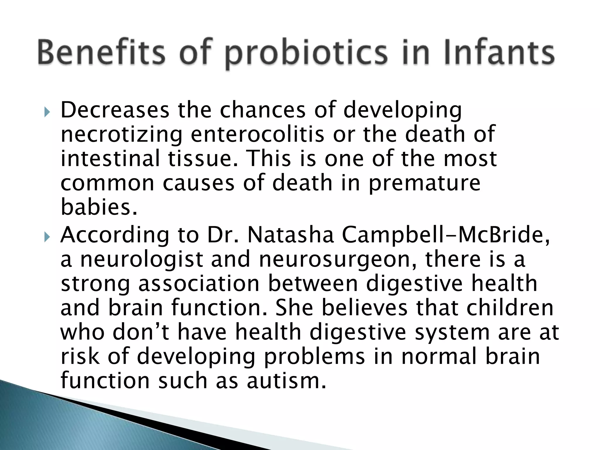  Decreases the chances of developing
necrotizing enterocolitis or the death of
intestinal tissue. This is one of the most
common causes of death in premature
babies.
 According to Dr. Natasha Campbell-McBride,
a neurologist and neurosurgeon, there is a
strong association between digestive health
and brain function. She believes that children
who don’t have health digestive system are at
risk of developing problems in normal brain
function such as autism.
 
