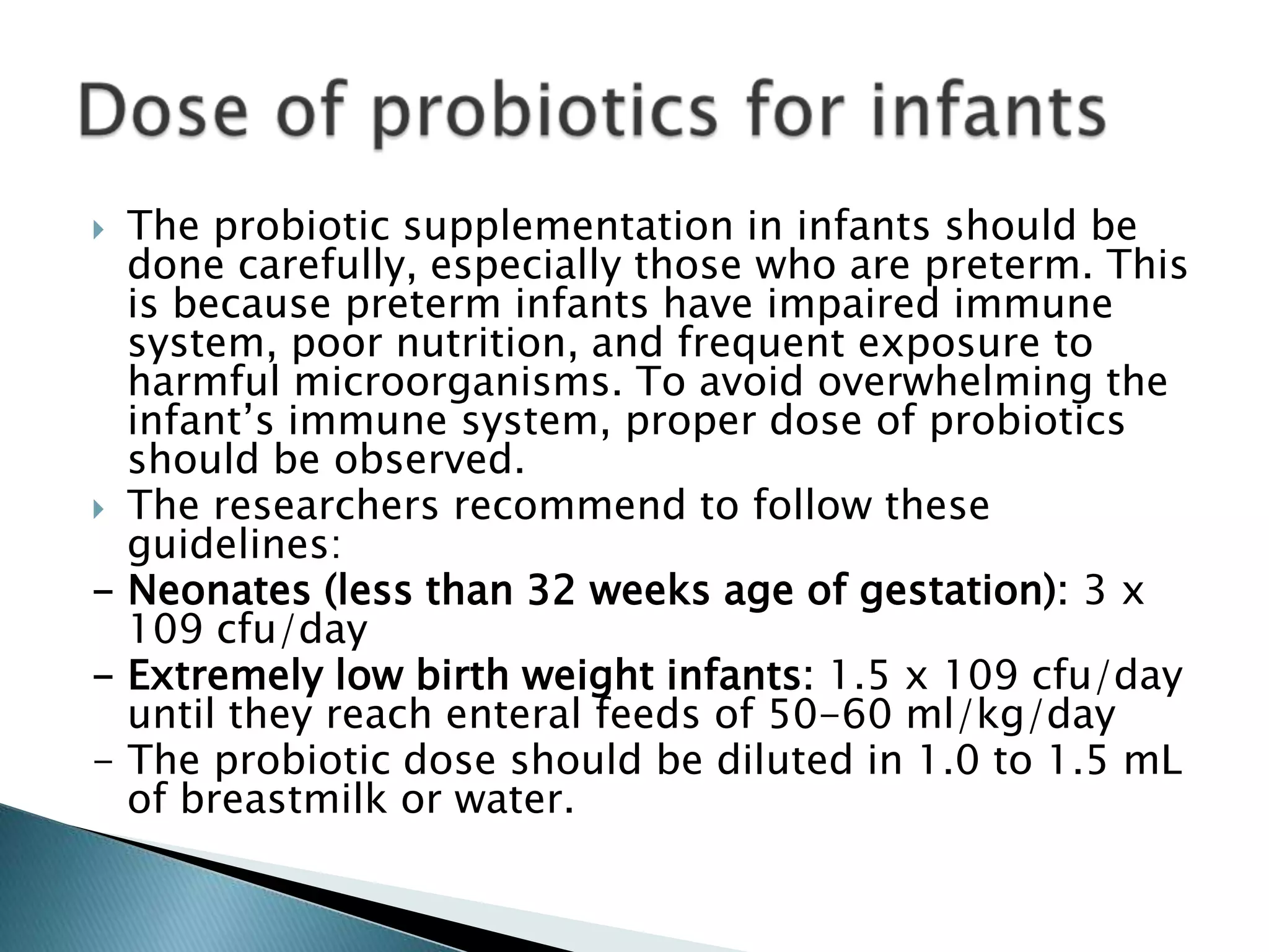  The probiotic supplementation in infants should be
done carefully, especially those who are preterm. This
is because preterm infants have impaired immune
system, poor nutrition, and frequent exposure to
harmful microorganisms. To avoid overwhelming the
infant’s immune system, proper dose of probiotics
should be observed.
 The researchers recommend to follow these
guidelines:
- Neonates (less than 32 weeks age of gestation): 3 x
109 cfu/day
- Extremely low birth weight infants: 1.5 x 109 cfu/day
until they reach enteral feeds of 50-60 ml/kg/day
- The probiotic dose should be diluted in 1.0 to 1.5 mL
of breastmilk or water.
 