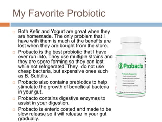 My Favorite Probiotic
 Both Kefir and Yogurt are great when they
are homemade. The only problem that I
have with them is much of the benefits are
lost when they are bought from the store.
 Probacto is the best probiotic that I have
ever run into. They use multiple strains and
they are spore forming so they can last
while not refrigerated. They do not use
cheap bacteria, but expensive ones such
as B. Subtilis.
 Probacto also contains prebiotics to help
stimulate the growth of beneficial bacteria
in your gut.
 Probacto contains digestive enzymes to
assist in your digestion.
 Probacto is enteric coated and made to be
slow release so it will release in your gut
gradually.
 