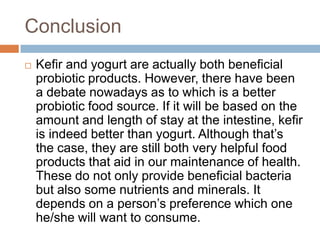 Conclusion
 Kefir and yogurt are actually both beneficial
probiotic products. However, there have been
a debate nowadays as to which is a better
probiotic food source. If it will be based on the
amount and length of stay at the intestine, kefir
is indeed better than yogurt. Although that’s
the case, they are still both very helpful food
products that aid in our maintenance of health.
These do not only provide beneficial bacteria
but also some nutrients and minerals. It
depends on a person’s preference which one
he/she will want to consume.
 