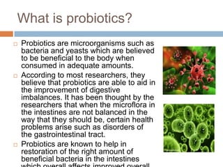 What is probiotics?
 Probiotics are microorganisms such as
bacteria and yeasts which are believed
to be beneficial to the body when
consumed in adequate amounts.
 According to most researchers, they
believe that probiotics are able to aid in
the improvement of digestive
imbalances. It has been thought by the
researchers that when the microflora in
the intestines are not balanced in the
way that they should be, certain health
problems arise such as disorders of
the gastrointestinal tract.
 Probiotics are known to help in
restoration of the right amount of
beneficial bacteria in the intestines
 