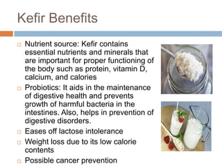 Kefir Benefits
 Nutrient source: Kefir contains
essential nutrients and minerals that
are important for proper functioning of
the body such as protein, vitamin D,
calcium, and calories
 Probiotics: It aids in the maintenance
of digestive health and prevents
growth of harmful bacteria in the
intestines. Also, helps in prevention of
digestive disorders.
 Eases off lactose intolerance
 Weight loss due to its low calorie
contents
 Possible cancer prevention
 