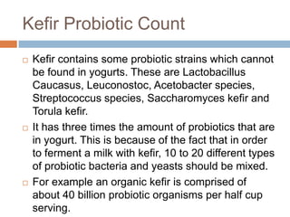 Kefir Probiotic Count
 Kefir contains some probiotic strains which cannot
be found in yogurts. These are Lactobacillus
Caucasus, Leuconostoc, Acetobacter species,
Streptococcus species, Saccharomyces kefir and
Torula kefir.
 It has three times the amount of probiotics that are
in yogurt. This is because of the fact that in order
to ferment a milk with kefir, 10 to 20 different types
of probiotic bacteria and yeasts should be mixed.
 For example an organic kefir is comprised of
about 40 billion probiotic organisms per half cup
serving.
 