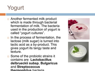 Yogurt
 Another fermented milk product
which is made through bacterial
fermentation of milk. The bacteria
used in the production of yogurt is
called “yogurt cultures”.
 In the process of fermentation, the
lactose (milk sugar) is turned into
lactic acid as a by-product. This
gives yogurt its tangy taste and
texture.
 Some of the probiotic strains it
contains are Lactobacillus
delbrueckii subsp. Bulgaricus
and Streptococcus
 
