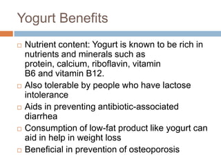 Yogurt Benefits
 Nutrient content: Yogurt is known to be rich in
nutrients and minerals such as
protein, calcium, riboflavin, vitamin
B6 and vitamin B12.
 Also tolerable by people who have lactose
intolerance
 Aids in preventing antibiotic-associated
diarrhea
 Consumption of low-fat product like yogurt can
aid in help in weight loss
 Beneficial in prevention of osteoporosis
 