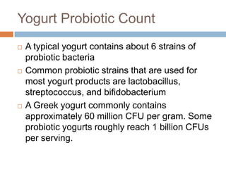 Yogurt Probiotic Count
 A typical yogurt contains about 6 strains of
probiotic bacteria
 Common probiotic strains that are used for
most yogurt products are lactobacillus,
streptococcus, and bifidobacterium
 A Greek yogurt commonly contains
approximately 60 million CFU per gram. Some
probiotic yogurts roughly reach 1 billion CFUs
per serving.
 