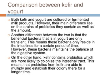 Comparison between kefir and
yogurt
 Both kefir and yogurt are cultured or fermented
milk products. However, their main difference lies
on the strains of probiotics they contain as well as
the amount.
 Another difference between the two is that the
beneficial bacteria that is in yogurt are only
transient. This means these bacteria only reside in
the intestines for a certain period of time.
However, these bacteria maintains the balance of
the digestive system.
 On the other hand, kefir contains probiotics which
are more likely to colonize the intestinal tract. This
means that probiotics from kefir are able to
multiply and establish their colony there for a
longer time.
 