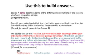 Use this to build answer…
Source A partly describes some of the differing interpretations of the reasons
why Scots emigrated abroad.
(Judgement made).
Overall, source A’s view is that Scots had better opportunities in countries like
Canada than they did in Scotland so they moved to achieve these.
(1 mark for overall viewpoint on Source A)
The source tells us that “In 1923, 600 Hebrideans took advantage of the year-
old Empire Settlement Act to secure passage to Canada”. This shows us one of
the main reasons why Scots moved is because they were encouraged by the
government and helped with transport. This meant that farmers and domestics
were supported to make the journey and even were offered training and new
opportunities when they arrived in new countries like Canada.
(1st mark for source content)
Key:
Point from source link back to question explanation of relevance/meaning
 