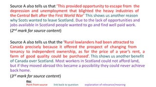 Source A also tells us that ‘This provided opportunity to escape from the
depression and unemployment that blighted the heavy industries of
the Central Belt after the First World War’ This shows us another reason
why Scots wanted to leave Scotland. Due to the lack of opportunities and
jobs available in Scotland people wanted to go and find well paid work.
(2nd mark for source content)
Source A also tells us that the ‘Rural lowlanders had been attracted to
Canada precisely because it offered the prospect of changing from
tenancy to independent ownership, as for the price of a year’s rent, a
farm of good quality could be purchased’. This shows us another benefit
of Canada over Scotland. Most workers in Scotland could not afford land,
but if they moved abroad this became a possibility they could never achieve
back home.
(3rd mark for source content)
Key:
Point from source link back to question explanation of relevance/meaning
 