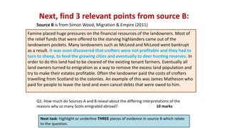 Next, find 3 relevant points from source B:
Next task: highlight or underline THREE pieces of evidence in source B which relate
to the question.
Q1. How much do Sources A and B reveal about the differing interpretations of the
reasons why so many Scots emigrated abroad? 10 marks
Source B is from Simon Wood, Migration & Empire (2011)
Famine placed huge pressures on the financial resources of the landowners. Most of
the relief funds that were offered to the starving highlanders came out of the
landowners pockets. Many landowners such as McLeod and McLeod went bankrupt
as a result. It was soon discovered that crofters were not profitable and they had to
turn to sheep, to feed the growing cities and eventually to deer hunting reserves. In
order to do this land had to be cleared of the existing tenant farmers. Eventually all
land owners turned to emigration as a way to remove the excess land population and
try to make their estates profitable. Often the landowner paid the costs of crofters
travelling from Scotland to the colonies. An example of this was James Matheson who
paid for people to leave the land and even cancel debts that were owed to him.
 