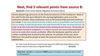 Next, find 3 relevant points from source B:
Next task: highlight or underline THREE pieces of evidence in source B which relate
to the question.
Q1. How much do Sources A and B reveal about the differing interpretations of the
reasons why so many Scots emigrated abroad? 10 marks
Source B is from Simon Wood, Migration & Empire (2011)
Famine placed huge pressures on the financial resources of the landowners. Most of
the relief funds that were offered to the starving highlanders came out of the
landowners pockets. Many landowners such as McLeod and McLeod went bankrupt
as a result. It was soon discovered that crofters were not profitable and they had to
turn to sheep, to feed the growing cities and eventually to deer hunting reserves. In
order to do this land had to be cleared of the existing tenant farmers. Eventually all
land owners turned to emigration as a way to remove the excess land population
and try to make their estates profitable. Often the landowner paid the costs of
crofters travelling from Scotland to the colonies. An example of this was James
Matheson who paid for people to leave the land and even cancel debts that were
owed to him.
 