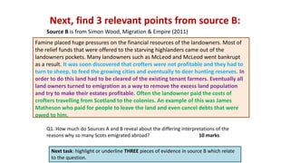 Next, find 3 relevant points from source B:
Next task: highlight or underline THREE pieces of evidence in source B which relate
to the question.
Q1. How much do Sources A and B reveal about the differing interpretations of the
reasons why so many Scots emigrated abroad? 10 marks
Source B is from Simon Wood, Migration & Empire (2011)
Famine placed huge pressures on the financial resources of the landowners. Most of
the relief funds that were offered to the starving highlanders came out of the
landowners pockets. Many landowners such as McLeod and McLeod went bankrupt
as a result. It was soon discovered that crofters were not profitable and they had to
turn to sheep, to feed the growing cities and eventually to deer hunting reserves. In
order to do this land had to be cleared of the existing tenant farmers. Eventually all
land owners turned to emigration as a way to remove the excess land population
and try to make their estates profitable. Often the landowner paid the costs of
crofters travelling from Scotland to the colonies. An example of this was James
Matheson who paid for people to leave the land and even cancel debts that were
owed to him.
 